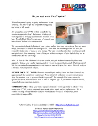 Fulford Heating & Cooling | (910) 842-6589 | http://www.fulfordhvac.com
We Have More Great Content Here
https://www.facebook.com/AlFulfordHVAC
http://www.youtube.com/user/fulfordhvac
https://twitter.com/fulfordHVAC
http://www.pinterest.com/hvacrepairnc
Do you need a new HVAC system?
Winter has passed, spring is spring and summer is not
far away. It is time to get the air conditioning going
and going in full speed.
Are you certain your HVAC system is ready for the
summer’s oppressive heat? Being sure it is in good
working order is strongly recommended before it is too
late. Trust Fulford HVAC to take care of you and your
home HVAC before it becomes critical.
We come out and check the basics of your system, and we also want you to know there are some
things you can do to help us out when you call. This does not mean to perform the work for
yourself with the idea of trying to save money. We want you to have the best possible care and
not spend more than necessary. Most of this you will notice as part of your daily living, but be
sure to check for the following:
DUST – Your HVAC takes dust out of the system, and you will need to replace your filters
regularly. During your regular cleaning, note if you see more dust that normal. Dust is a part of
life, but exceptional amounts of dust could mean an issue with your duct work. We will perform
a full duct work inspection for you.
HIGHER COOLING COSTS – Summer means higher cooling costs, but these costs will be
approximately the same from year to year. Your utility bill will show you approximate costs
from the previous year, or you can check for yourself. Technological increases mean the
systems are much more advanced than as little as 10 years ago. If you need a complete rework,
we can help you make that decision.
TEMPERATURES – Does your home feel cooler in some rooms yet hotter in others? This
means your HVAC system may need some work with a repair and not replacement. We at
Fulford can help you determine which you will need and will do so at the lowest, most
competitive price possible.
 
