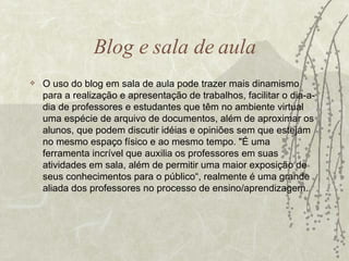 Blog e sala de aula O uso do blog em sala de aula pode trazer mais dinamismo para a realização e apresentação de trabalhos, facilitar o dia-a-dia de professores e estudantes que têm no ambiente virtual uma espécie de arquivo de documentos, além de aproximar os alunos, que podem discutir idéias e opiniões sem que estejam no mesmo espaço físico e ao mesmo tempo. "É uma ferramenta incrível que auxilia os professores em suas atividades em sala, além de permitir uma maior exposição de seus conhecimentos para o público“, realmente é  uma grande aliada dos professores no processo de ensino/aprendizagem. 