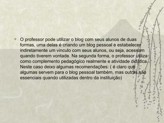 O professor pode utilizar o blog com seus alunos de duas formas, uma delas é criando um blog pessoal e estabelecer indiretamente um vinculo com seus alunos, ou seja, acessam quando tiverem vontade. Na segunda forma, o professor utiliza como complemento pedagógico realmente e atividade didática. Neste caso deixo algumas recomendações: ( é claro que algumas servem para o blog pessoal também, mas outras são essenciais quando utilizadas dentro da instituição) 