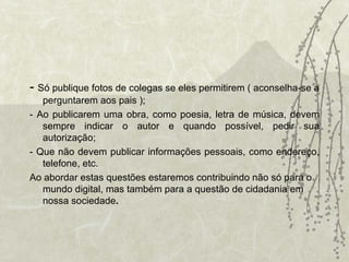 -  Só publique fotos de colegas se eles permitirem ( aconselha-se a perguntarem aos pais ); - Ao publicarem uma obra, como poesia, letra de música, devem sempre indicar o autor e quando possível, pedir sua autorização; - Que não devem publicar informações pessoais, como endereço, telefone, etc. Ao abordar estas questões estaremos contribuindo não só para o mundo digital, mas também para a questão de cidadania em nossa sociedade .   