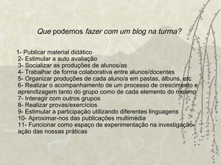 Que  podemos  fazer com um blog na turma?   1- Publicar material didático 2- Estimular a auto avaliação 3- Socializar as produções de alunos/as 4- Trabalhar de forma colaborativa entre alunos/docentes 5- Organizar produções de cada aluno/a em pastas, álbuns, etc 6- Realizar o acompanhamento de um processo de crescimento e aprendizagem tanto do grupo como de cada elemento do mesmo 7- Interagir com outros grupos 8- Realizar provas/exercícios 9- Estimular a participação utilizando diferentes linguagens 10- Aproximar-nos das publicações multimédia 11- Funcionar como espaço de experimentação na investigação-ação das nossas práticas 