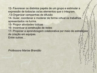 12- Favorecer os distintos papéis de um grupo e estimular a expressão de todos/as os/as elementos que o integram. .13-Organizar campanhas de difusão 14- Guiar, coordenar e moderar de forma virtual os trabalhos apresentados na turma. 15- Propor atividades lúdicas 16- Incentivar a construção de redes 17- Propiciar a aprendizagem colaborativa por meio de estratégias de criação em equipas. Entre outras… Professora Marise Brandão   