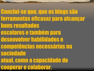 Conclui-se que, que os blogs são ferramentas eficasez para alcançar bons resultados escolares e também para desenvolver habilidades e competências necessárias na sociedade atual, como a capacidade de cooperar e colaborar. 