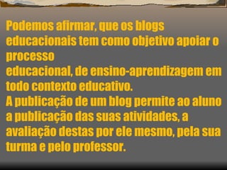 Podemos afirmar, que os blogs educacionais tem como objetivo apoiar o processo  educacional, de ensino-aprendizagem em todo contexto educativo. A publicação de um blog permite ao aluno a publicação das suas atividades, a  avaliação destas por ele mesmo, pela sua turma e pelo professor. 