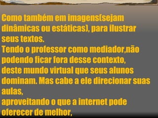 Como também em imagens(sejam  dinâmicas ou estáticas), para ilustrar seus textos. Tendo o professor como mediador,não podendo ficar fora desse contexto,  deste mundo virtual que seus alunos dominam. Mas cabe a ele direcionar suas aulas,  aproveitando o que a internet pode oferecer de melhor, 