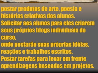 postar produtos de arte, poesia e histórias criativas dos alunos. Solicitar aos alunos para eles criarem seus próprios blogs individuais do curso,  onde postarão suas próprias idéias, reações e trabalhos escritos. Postar tarefas para levar em frente aprendizagens baseadas em projetos. 
