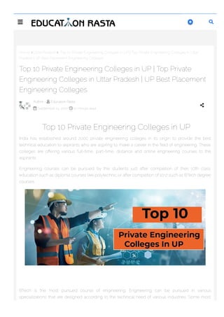 Home  Uttar Pradesh  Top 10 Private Engineering Colleges in UP | Top Private Engineering Colleges in Uttar
Pradesh | UP Best Placement Engineering Colleges
Top 10 Private Engineering Colleges in UP
India has established around 2000 private engineering colleges in its origin to provide the best
technical education to aspirants who are aspiring to make a career in the 몭eld of engineering. These
colleges are o몭ering various full-time, part-time, distance and online engineering courses to the
aspirants.
Engineering courses can be pursued by the students just after completion of their 10th class
education such as diploma courses like polytechnic or after completion of 10+2 such as BTech degree
courses.
BTech is the most pursued course of engineering. Engineering can be pursued in various
specializations that are designed according to the technical need of various industries. Some most
Top 10 Private Engineering Colleges in UP | Top Private
Engineering Colleges in Uttar Pradesh | UP Best Placement
Engineering Colleges
Author -  Education Rasta
 September 14, 2022  10 minute read

 

 
