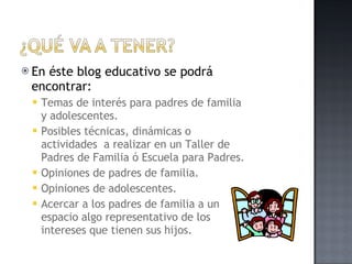 En éste blog educativo se podrá encontrar: Temas de interés para padres de familia y adolescentes. Posibles técnicas, dinámicas o actividades  a realizar en un Taller de Padres de Familia ó Escuela para Padres. Opiniones de padres de familia. Opiniones de adolescentes. Acercar a los padres de familia a un espacio algo representativo de los intereses que tienen sus hijos. 