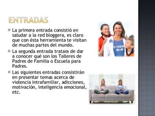 La primera entrada consistió en saludar a la red bloggera, es claro que con ésta herramienta te visitan de muchas partes del mundo. La segunda entrada tratara de dar a conocer qué son los Talleres de Padres de Familia o Escuela para Padres. Las siguientes entradas consistirán en presentar temas acerca de violencia intrafamiliar, adicciones, motivación, inteligencia emocional, etc. 