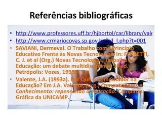 Referências bibliográficas http://www.professores.uff.br/hjbortol/car/library/valente.html http://www.crmariocovas.sp.gov.br/itd_l.php?t=001 SAVIANI, Dermeval. O Trabalho como Princípio Educativo Frente às Novas Tecnologias. In: FERRETTI, C. J. et al (Org.) Novas Tecnologias, Trabalho e Educação: um debate multidisciplinar. 3ª ed. Petrópolis: Vozes, 1996.  Valente, J.A. (1993a). Por Quê o Computador na Educação? Em J.A. Valente, (org.)  Computadores e Conhecimento: repensando a educação . Campinas: Gráfica da UNICAMP. 