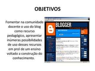 OBJETIVOS Fomentar na comunidade docente o uso do blog como recurso pedagógico, apresentar inúmeras possibilidades de uso desses recursos em prol de um ensino voltado a construção do conhecimento.  
