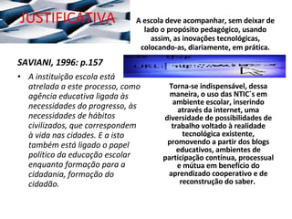 JUSTIFICATIVA SAVIANI, 1996: p.157 A instituição escola está atrelada a este processo, como agência educativa ligada às necessidades do progresso, às necessidades de hábitos civilizados, que correspondem à vida nas cidades. E a isto também está ligado o papel político da educação escolar enquanto formação para a cidadania, formação do cidadão. A escola deve acompanhar, sem deixar de lado o propósito pedagógico, usando assim, as inovações tecnológicas, colocando-as, diariamente, em prática. Torna-se indispensável, dessa maneira, o uso das NTIC´s em ambiente escolar, inserindo através da internet, uma diversidade de possibilidades de trabalho voltado à realidade tecnológica existente, promovendo a partir dos blogs educativos, ambientes de participação contínua, processual e mútua em benefício do aprendizado cooperativo e de reconstrução do saber.  