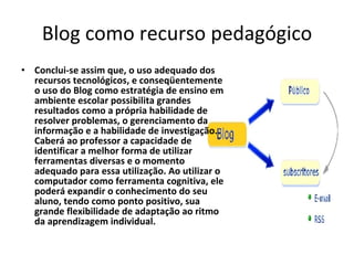 Blog como recurso pedagógico Conclui-se assim que, o uso adequado dos recursos tecnológicos, e conseqüentemente o uso do Blog como estratégia de ensino em ambiente escolar possibilita grandes resultados como a própria habilidade de resolver problemas, o gerenciamento da informação e a habilidade de investigação.  Caberá ao professor a capacidade de identificar a melhor forma de utilizar ferramentas diversas e o momento adequado para essa utilização. Ao utilizar o computador como ferramenta cognitiva, ele poderá expandir o conhecimento do seu aluno, tendo como ponto positivo, sua grande flexibilidade de adaptação ao ritmo da aprendizagem individual.  