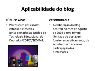 Aplicabilidade do blog PÚBLICO ALVO: Professores das escolas estaduais e escolas jurisdicionadas ao Núcleo de Tecnologia Educacional de Dourados/COTEC/SED/MS.  CRONOGRAMA: A elaboração do blog ocorreu no Mês de Agosto de 2008 e terá tempo ilimitado de postagem, funcionando ativamente, de acordo com o acesso e participação dos professores. 