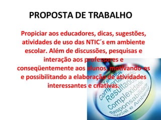 PROPOSTA DE TRABALHO Propiciar aos educadores, dicas, sugestões, atividades de uso das NTIC´s em ambiente escolar. Além de discussões, pesquisas e interação aos professores e conseqüentemente aos alunos, motivando-os e possibilitando a elaboração de atividades interessantes e criativas. 