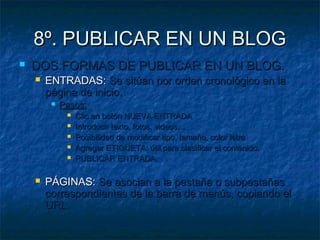 8º. PUBLICAR EN UN BLOG
   DOS FORMAS DE PUBLICAR EN UN BLOG.
       ENTRADAS: Se sitúan por orden cronológico en la
        página de inicio.
            Pasos:
                 Clic en botón NUEVA ENTRADA
                 Introducir texto, fotos, videos…
                 Posibilidad de modificar tipo, tamaño, color letra
                 Agregar ETIQUETA: útil para clasificar el contenido.
                 PUBLICAR ENTRADA.

       PÁGINAS: Se asocian a la pestaña o subpestañas
        correspondientes de la barra de menús, copiando el
        URL.
 
