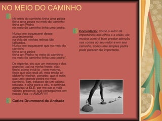 NO MEIO DO CAMINHO No meio do caminho tinha uma pedra  tinha uma pedra no meio do caminho  tinha um Pedro  no meio do caminho tinha uma pedra.  Nunca me esquecerei desse acontecimento  na vida de minhas retinas tão fatigadas.  Nunca me esquecerei que no meio do caminho  tinha uma pedra  tinha um Pedro no meio do caminho  no meio do caminho tinha uma pedra". De repente, eis que um meteoro e dos grandes ,cai na minha frente, não tenho como evitá-lo , nem mesmo, fingir que não está ali, mas então ao observar melhor, percebo, que é mais que uma grande pedra no meu caminho, sim, tratasse de um valioso tesouro, e olho para o céu, e sorrindo, agradeço à ELE, por me dar o mais valioso presente, que perseguimos em nossa Vida : o AMOR !!!!! Carlos Drummond de Andrade Comentário:  Como o autor dá importância aos olhos e a visão, ele mostra como é bom prestar atenção nas coisas ao seu redor e em seu caminho, como uma simples pedra pode parecer tão importante. 
