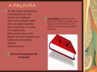 A PALAVRA Já não quero dicionários consultados em vão. Quero só a palavra que nunca estará neles nem se pode inventar. Que resumiria o mundo e o substituiria. Mais sol do que o sol, dentro da qual vivêssemos todos em comunhão, mudos, saboreando-a. Carlos Drummond de Andrade Comentário:  Mostra como o autor quer falar livremente, sem regras, sem dicionários, criar palavras para criar seu próprio linguajar. 