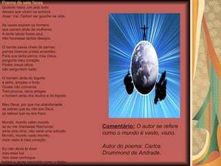 Poema de sete faces Quando nasci, um anjo torto desses que vivem na sombra disse: Vai, Carlos! ser gauche na vida. As casas espiam os homens que correm atrás de mulheres. A tarde talvez fosse azul, não houvesse tantos desejos. O bonde passa cheio de pernas: pernas brancas pretas amarelas. Para que tanta perna, meu Deus,  pergunta meu coração. Porém meus olhos não perguntam nada. O homem atrás do bigode é sério, simples e forte. Quase não conversa. Tem poucos, raros amigos o homem atrás dos óculos e do bigode. Meu Deus, por que me abandonaste se sabias que eu não era Deus, se sabias que eu era fraco. Mundo, mundo vasto mundo se eu me chamasse Raimundo seria uma rima, não seria uma solução. Mundo, mundo vasto mundo, mais vasto é meu coração. Eu não devia te dizer mas essa lua mas esse conhaque botam a gente comovido como o diabo. Comentário:  O autor se refere como o mundo é vasto, vazio. Autor do poema: Carlos Drummond de Andrade. 