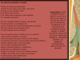 Os ombros suportam o mundo Tempo de absoluta depuração. Tempo em que não se diz mais: meu amor. Porque o amor resultou inútil. E os olhos não choram. E as mãos tecem apenas o rude trabalho. E o coração está seco. Em vão mulheres batem à porta, não abrirás. Ficaste sozinho, a luz apagou-se, mas na sombra teus olhos resplandecem enormes. És todo certeza, já não sabes sofrer. E nada esperas de teus amigos. Pouco importa venha a velhice, que é a velhice? Teus ombros suportam o mundo e ele não pesa mais que a mão de uma criança. As guerras, as fomes, as discussões dentro dos edifícios provam apenas que a vida prossegue e nem todos se libertaram ainda. Alguns, achando bárbaro o espetáculo prefeririam (os delicados) morrer. Chegou um tempo em que não adianta morrer. Chegou um tempo que a vida é uma ordem. A vida apenas, sem mistificação.  (Carlos Drummond de Andrade) Comentário:   ESSE POEMA É MUITO BONITO. ELE FALA MUITO DA VIDA, E FALAR DA VIDA É MUITO ESPECIAL. AS BRIGAS E AS FOFOCAS SÓ ATRAEM COISAS RUINS, E QUEM SUPORTA ISSO SÃO OS SEUS HUMILDES OMBROS. VERDADE MESMO, OS OMBROS SUPORTAM O MAIOR PESO DO MUNDO. 