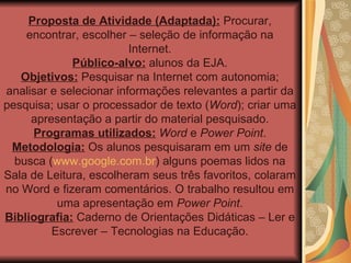 Proposta de Atividade (Adaptada):  Procurar, encontrar, escolher – seleção de informação na Internet. Público-alvo:  alunos da EJA. Objetivos:  Pesquisar na Internet com autonomia; analisar e selecionar informações relevantes a partir da pesquisa; usar o processador de texto ( Word ); criar uma apresentação a partir do material pesquisado. Programas utilizados:   Word  e  Power Point . Metodologia:  Os alunos pesquisaram em um  site  de busca ( www.google.com.br ) alguns poemas lidos na Sala de Leitura, escolheram seus três favoritos, colaram no Word e fizeram comentários. O trabalho resultou em uma apresentação em  Power Point . Bibliografia:  Caderno de Orientações Didáticas – Ler e Escrever – Tecnologias na Educação. 