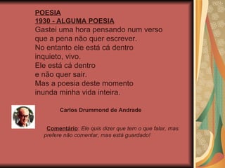 POESIA 1930 - ALGUMA POESIA Gastei uma hora pensando num verso  que a pena não quer escrever.  No entanto ele está cá dentro  inquieto, vivo.  Ele está cá dentro  e não quer sair.  Mas a poesia deste momento  inunda minha vida inteira.  Comentário :  Ele quis dizer que tem o que falar, mas prefere não comentar, mas está guardado! Carlos Drummond de Andrade 