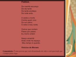 Poético  De manhã escureço De dia tardo De tarde anoiteço De noite ardo. A oeste a morte Contra quem vivo Do sul cativo O este é meu norte. Outros que contem Passo por passo: Eu morro ontem Nasço amanhã Ando onde há espaço:  Meu tempo é quando. Vinícius de Moraes Comentário:  É uma pessoa que está desanimada da vida e está querendo que o tempo passe logo. 