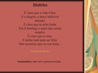 Dialética É claro que a vida é boa  E a alegria, a única indizível emoção  É claro que te acho linda  Em ti bendigo o amor das coisas simples  É claro que te amo  E tenho tudo para ser feliz  Mas acontece que eu sou triste... Vinícius de Moraes Comentário:  Não tem a pessoa amada. 