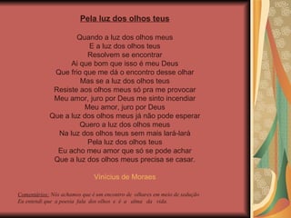 Pela luz dos olhos teus Quando a luz dos olhos meus E a luz dos olhos teus Resolvem se encontrar Ai que bom que isso é meu Deus Que frio que me dá o encontro desse olhar Mas se a luz dos olhos teus Resiste aos olhos meus só pra me provocar Meu amor, juro por Deus me sinto incendiar Meu amor, juro por Deus Que a luz dos olhos meus já não pode esperar Quero a luz dos olhos meus Na luz dos olhos teus sem mais lará-lará Pela luz dos olhos teus Eu acho meu amor que só se pode achar Que a luz dos olhos meus precisa se casar. Vinícius de Moraes Comentários:  Nós achamos que é um encontro de  olhares em meio de sedução Eu entendi que  a poesia  fala  dos olhos  e  é  a  alma  da  vida. 