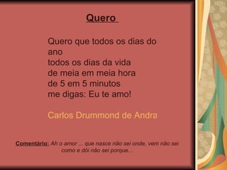 Comentário:  Ah o amor ... que nasce não sei onde, vem não sei como e dói não sei porque... Quero  Quero que todos os dias do ano todos os dias da vida de meia em meia hora de 5 em 5 minutos me digas: Eu te amo! Carlos Drummond de Andrade 