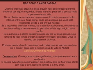 NÃO DEIXE O AMOR PASSAR Quando encontrar alguém e esse alguém fizer seu coração parar de funcionar por alguns segundos, preste atenção: pode ser a pessoa mais importante da sua vida. Se os olhares se cruzarem e, neste momento,houver o mesmo brilho intenso entre eles, fique alerta: pode ser a pessoa que você está esperando desde o dia em que nasceu. Se o toque dos lábios for intenso, se o beijo for apaixonante, e os olhos se encherem d’água neste momento, perceba: existe algo mágico entre vocês. Se o primeiro e o último pensamento do seu dia for essa pessoa, se a vontade de ficar juntos chegar a apertar o coração, agradeça: Deus te mandou um presente: O Amor. Por isso, preste atenção nos sinais - não deixe que as loucuras do dia-a-dia o deixem cego para a melhor coisa da vida: O AMOR. Carlos Drummond de Andrade Comentários : É uma poesia muito significativa, principalmente no amor verdadeiro. O poema “Não deixe o amor passar” me mostrou para eu ficar mais atenta com tudo o que acontece comigo e o meu amor. 
