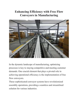 Enhancing Efficiency with Free Flow
Conveyors in Manufacturing
In the dynamic landscape of manufacturing, optimizing
processes is key to staying competitive and meeting customer
demands. One crucial element that plays a pivotal role in
achieving operational efficiency is the implementation of free
flow conveyors.
These sophisticated conveyor systems have revolutionized
assembly operations, providing a seamless and streamlined
solution for various industries.
 