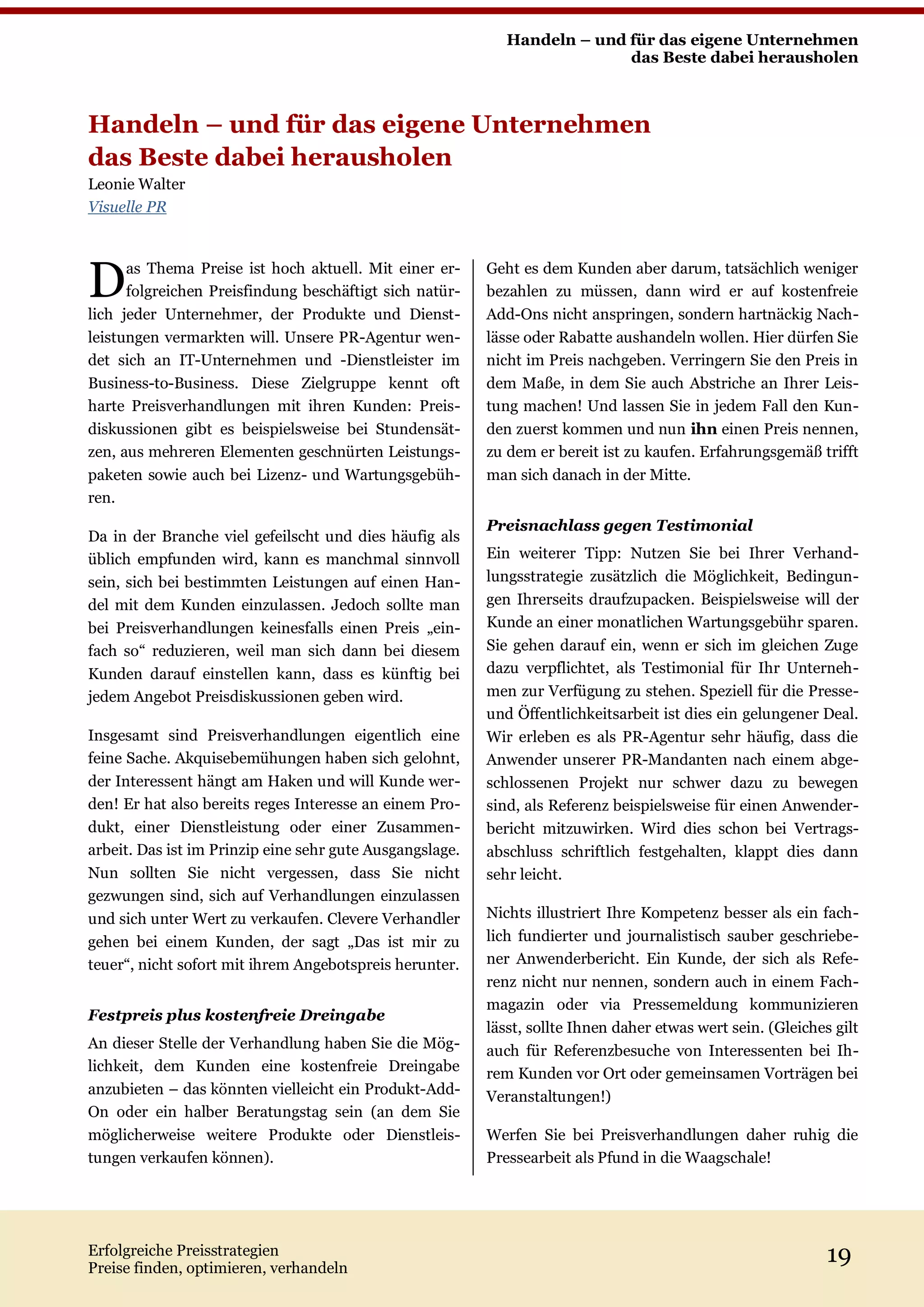 Handeln – und für das eigene Unternehmen
                                                                           das Beste dabei herausholen



Handeln – und für das eigene Unternehmen
das Beste dabei herausholen
Leonie Walter
Visuelle PR




D     as Thema Preise ist hoch aktuell. Mit einer er-
      folgreichen Preisfindung beschäftigt sich natür-
lich jeder Unternehmer, der Produkte und Dienst-
                                                          Geht es dem Kunden aber darum, tatsächlich weniger
                                                          bezahlen zu müssen, dann wird er auf kostenfreie
                                                          Add-Ons nicht anspringen, sondern hartnäckig Nach-
leistungen vermarkten will. Unsere PR-Agentur wen-        lässe oder Rabatte aushandeln wollen. Hier dürfen Sie
det sich an IT-Unternehmen und -Dienstleister im          nicht im Preis nachgeben. Verringern Sie den Preis in
Business-to-Business. Diese Zielgruppe kennt oft          dem Maße, in dem Sie auch Abstriche an Ihrer Leis-
harte Preisverhandlungen mit ihren Kunden: Preis-         tung machen! Und lassen Sie in jedem Fall den Kun-
diskussionen gibt es beispielsweise bei Stundensät-       den zuerst kommen und nun ihn einen Preis nennen,
zen, aus mehreren Elementen geschnürten Leistungs-        zu dem er bereit ist zu kaufen. Erfahrungsgemäß trifft
paketen sowie auch bei Lizenz- und Wartungsgebüh-         man sich danach in der Mitte.
ren.
                                                          Preisnachlass gegen Testimonial
Da in der Branche viel gefeilscht und dies häufig als
üblich empfunden wird, kann es manchmal sinnvoll          Ein weiterer Tipp: Nutzen Sie bei Ihrer Verhand-
sein, sich bei bestimmten Leistungen auf einen Han-       lungsstrategie zusätzlich die Möglichkeit, Bedingun-
del mit dem Kunden einzulassen. Jedoch sollte man         gen Ihrerseits draufzupacken. Beispielsweise will der
bei Preisverhandlungen keinesfalls einen Preis „ein-      Kunde an einer monatlichen Wartungsgebühr sparen.
fach so“ reduzieren, weil man sich dann bei diesem        Sie gehen darauf ein, wenn er sich im gleichen Zuge
Kunden darauf einstellen kann, dass es künftig bei        dazu verpflichtet, als Testimonial für Ihr Unterneh-
jedem Angebot Preisdiskussionen geben wird.               men zur Verfügung zu stehen. Speziell für die Presse-
                                                          und Öffentlichkeitsarbeit ist dies ein gelungener Deal.
Insgesamt sind Preisverhandlungen eigentlich eine         Wir erleben es als PR-Agentur sehr häufig, dass die
feine Sache. Akquisebemühungen haben sich gelohnt,        Anwender unserer PR-Mandanten nach einem abge-
der Interessent hängt am Haken und will Kunde wer-        schlossenen Projekt nur schwer dazu zu bewegen
den! Er hat also bereits reges Interesse an einem Pro-    sind, als Referenz beispielsweise für einen Anwender-
dukt, einer Dienstleistung oder einer Zusammen-           bericht mitzuwirken. Wird dies schon bei Vertrags-
arbeit. Das ist im Prinzip eine sehr gute Ausgangslage.   abschluss schriftlich festgehalten, klappt dies dann
Nun sollten Sie nicht vergessen, dass Sie nicht           sehr leicht.
gezwungen sind, sich auf Verhandlungen einzulassen
und sich unter Wert zu verkaufen. Clevere Verhandler      Nichts illustriert Ihre Kompetenz besser als ein fach-
gehen bei einem Kunden, der sagt „Das ist mir zu          lich fundierter und journalistisch sauber geschriebe-
teuer“, nicht sofort mit ihrem Angebotspreis herunter.    ner Anwenderbericht. Ein Kunde, der sich als Refe-
                                                          renz nicht nur nennen, sondern auch in einem Fach-
                                                          magazin oder via Pressemeldung kommunizieren
Festpreis plus kostenfreie Dreingabe
                                                          lässt, sollte Ihnen daher etwas wert sein. (Gleiches gilt
An dieser Stelle der Verhandlung haben Sie die Mög-       auch für Referenzbesuche von Interessenten bei Ih-
lichkeit, dem Kunden eine kostenfreie Dreingabe           rem Kunden vor Ort oder gemeinsamen Vorträgen bei
anzubieten – das könnten vielleicht ein Produkt-Add-      Veranstaltungen!)
On oder ein halber Beratungstag sein (an dem Sie
möglicherweise weitere Produkte oder Dienstleis-          Werfen Sie bei Preisverhandlungen daher ruhig die
tungen verkaufen können).                                 Pressearbeit als Pfund in die Waagschale!




Erfolgreiche Preisstrategien
Preise finden, optimieren, verhandeln
                                                                                                              19
 