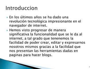  En los últimos años se ha dado una
revolución tecnológica impresionante en el
navegador de internet.
 Hemos visto progresar de manera
significativa la funcionalidad que se le da al
internet, a tal grado que tenenemos la
facilidad de poder crear, editar y expresarnos
nosotros mismos gracias a la facilidad que
nos presentan las herramientas dadas en
paginas para hacer blogs.
3
 