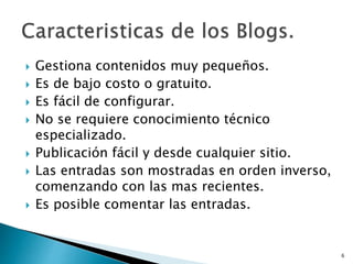 Gestiona contenidos muy pequeños.
 Es de bajo costo o gratuito.
 Es fácil de configurar.
 No se requiere conocimiento técnico
especializado.
 Publicación fácil y desde cualquier sitio.
 Las entradas son mostradas en orden inverso,
comenzando con las mas recientes.
 Es posible comentar las entradas.
6
 