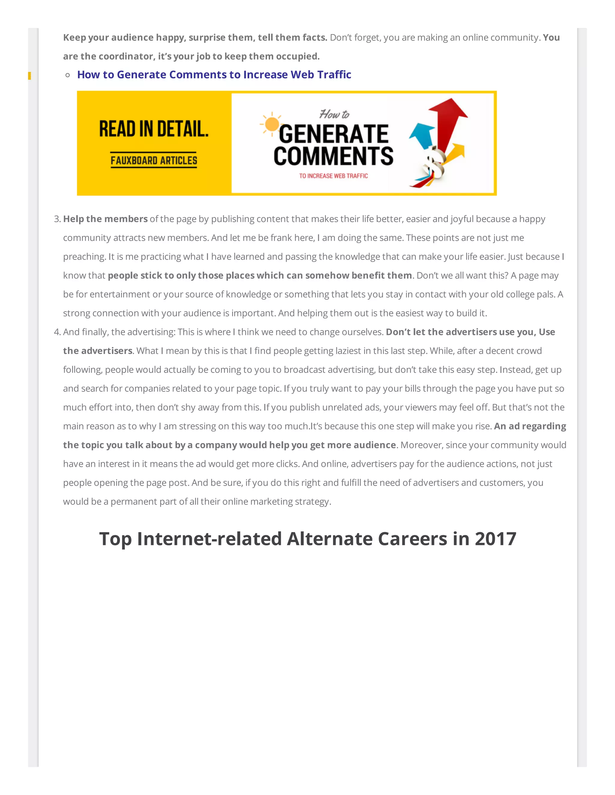 Keep your audience happy, surprise them, tell them facts. Don’t forget, you are making an online community. You
are the coordinator, it’s your job to keep them occupied.
How to Generate Comments to Increase Web Tra c
3. Help the members of the page by publishing content that makes their life better, easier and joyful because a happy
community attracts new members. And let me be frank here, I am doing the same. These points are not just me
preaching. It is me practicing what I have learned and passing the knowledge that can make your life easier. Just because I
know that people stick to only those places which can somehow bene t them. Don’t we all want this? A page may
be for entertainment or your source of knowledge or something that lets you stay in contact with your old college pals. A
strong connection with your audience is important. And helping them out is the easiest way to build it.
4. And nally, the advertising: This is where I think we need to change ourselves. Don’t let the advertisers use you, Use
the advertisers. What I mean by this is that I nd people getting laziest in this last step. While, after a decent crowd
following, people would actually be coming to you to broadcast advertising, but don’t take this easy step. Instead, get up
and search for companies related to your page topic. If you truly want to pay your bills through the page you have put so
much e ort into, then don’t shy away from this. If you publish unrelated ads, your viewers may feel o . But that’s not the
main reason as to why I am stressing on this way too much.It’s because this one step will make you rise. An ad regarding
the topic you talk about by a company would help you get more audience. Moreover, since your community would
have an interest in it means the ad would get more clicks. And online, advertisers pay for the audience actions, not just
people opening the page post. And be sure, if you do this right and ful ll the need of advertisers and customers, you
would be a permanent part of all their online marketing strategy.
Top Internet-related Alternate Careers in 2017
 