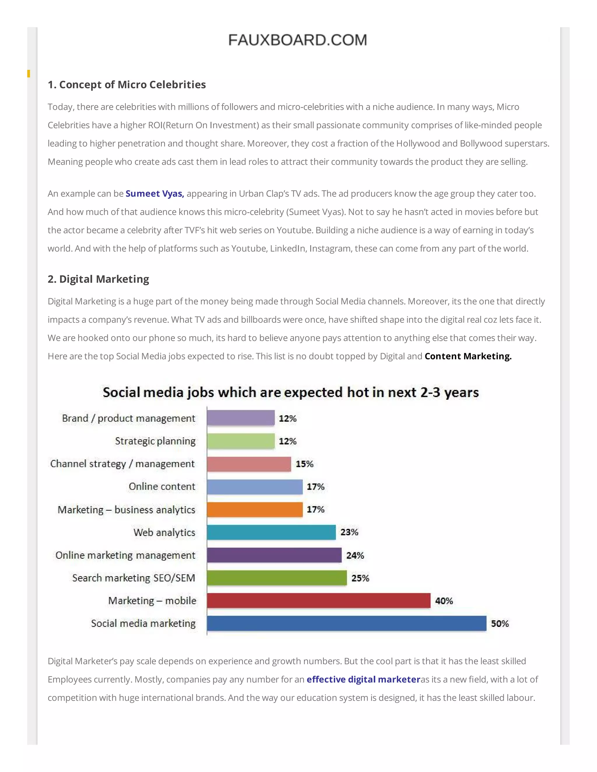 1. Concept of Micro Celebrities
Today, there are celebrities with millions of followers and micro-celebrities with a niche audience. In many ways, Micro
Celebrities have a higher ROI(Return On Investment) as their small passionate community comprises of like-minded people
leading to higher penetration and thought share. Moreover, they cost a fraction of the Hollywood and Bollywood superstars.
Meaning people who create ads cast them in lead roles to attract their community towards the product they are selling.
An example can be Sumeet Vyas, appearing in Urban Clap’s TV ads. The ad producers know the age group they cater too.
And how much of that audience knows this micro-celebrity (Sumeet Vyas). Not to say he hasn’t acted in movies before but
the actor became a celebrity after TVF’s hit web series on Youtube. Building a niche audience is a way of earning in today’s
world. And with the help of platforms such as Youtube, LinkedIn, Instagram, these can come from any part of the world.
2. Digital Marketing
Digital Marketing is a huge part of the money being made through Social Media channels. Moreover, its the one that directly
impacts a company’s revenue. What TV ads and billboards were once, have shifted shape into the digital real coz lets face it.
We are hooked onto our phone so much, its hard to believe anyone pays attention to anything else that comes their way.
Here are the top Social Media jobs expected to rise. This list is no doubt topped by Digital and Content Marketing.
Digital Marketer’s pay scale depends on experience and growth numbers. But the cool part is that it has the least skilled
Employees currently. Mostly, companies pay any number for an e ective digital marketeras its a new eld, with a lot of
competition with huge international brands. And the way our education system is designed, it has the least skilled labour.
 
 