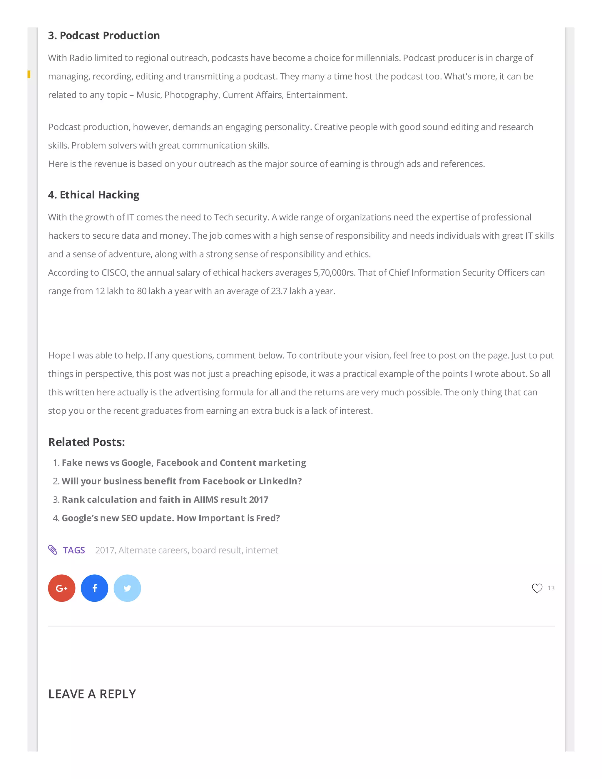   
3. Podcast Production
With Radio limited to regional outreach, podcasts have become a choice for millennials. Podcast producer is in charge of
managing, recording, editing and transmitting a podcast. They many a time host the podcast too. What’s more, it can be
related to any topic – Music, Photography, Current A airs, Entertainment.
Podcast production, however, demands an engaging personality. Creative people with good sound editing and research
skills. Problem solvers with great communication skills.
Here is the revenue is based on your outreach as the major source of earning is through ads and references.
4. Ethical Hacking
With the growth of IT comes the need to Tech security. A wide range of organizations need the expertise of professional
hackers to secure data and money. The job comes with a high sense of responsibility and needs individuals with great IT skills
and a sense of adventure, along with a strong sense of responsibility and ethics.
According to CISCO, the annual salary of ethical hackers averages 5,70,000rs. That of Chief Information Security O cers can
range from 12 lakh to 80 lakh a year with an average of 23.7 lakh a year.
 
Hope I was able to help. If any questions, comment below. To contribute your vision, feel free to post on the page. Just to put
things in perspective, this post was not just a preaching episode, it was a practical example of the points I wrote about. So all
this written here actually is the advertising formula for all and the returns are very much possible. The only thing that can
stop you or the recent graduates from earning an extra buck is a lack of interest.
Related Posts:
1. Fake news vs Google, Facebook and Content marketing
2. Will your business bene t from Facebook or LinkedIn?
3. Rank calculation and faith in AIIMS result 2017
4. Google’s new SEO update. How Important is Fred?
LEAVE A REPLY
TAGS 2017, Alternate careers, board result, internet
13
 