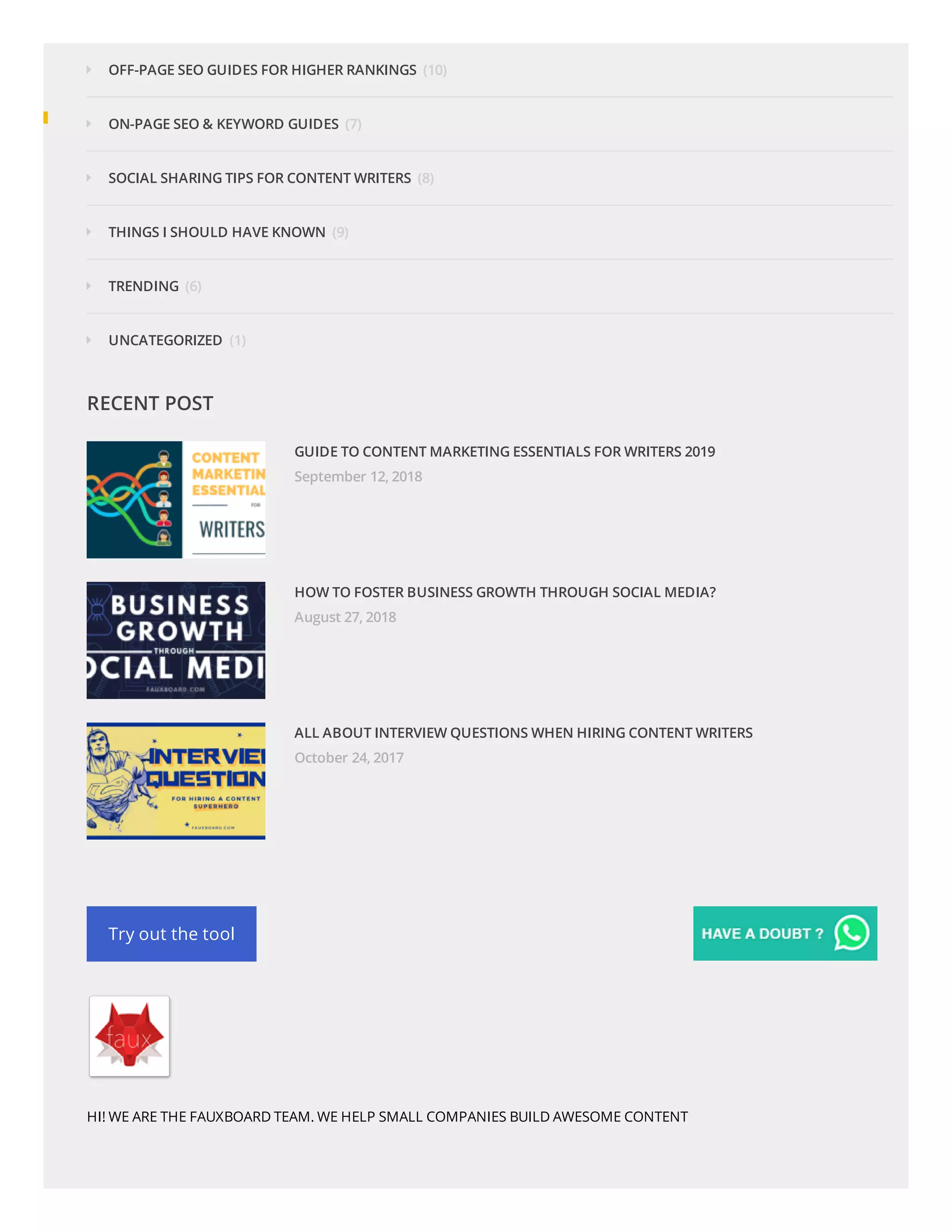 (10)
(7)
(8)
(9)
(6)
(1)
OFF-PAGE SEO GUIDES FOR HIGHER RANKINGS
ON-PAGE SEO & KEYWORD GUIDES
SOCIAL SHARING TIPS FOR CONTENT WRITERS
THINGS I SHOULD HAVE KNOWN
TRENDING
UNCATEGORIZED
RECENT POST
GUIDE TO CONTENT MARKETING ESSENTIALS FOR WRITERS 2019
September 12, 2018
HOW TO FOSTER BUSINESS GROWTH THROUGH SOCIAL MEDIA?
August 27, 2018
ALL ABOUT INTERVIEW QUESTIONS WHEN HIRING CONTENT WRITERS
October 24, 2017
Try out the tool
HI! WE ARE THE FAUXBOARD TEAM. WE HELP SMALL COMPANIES BUILD AWESOME CONTENT
 