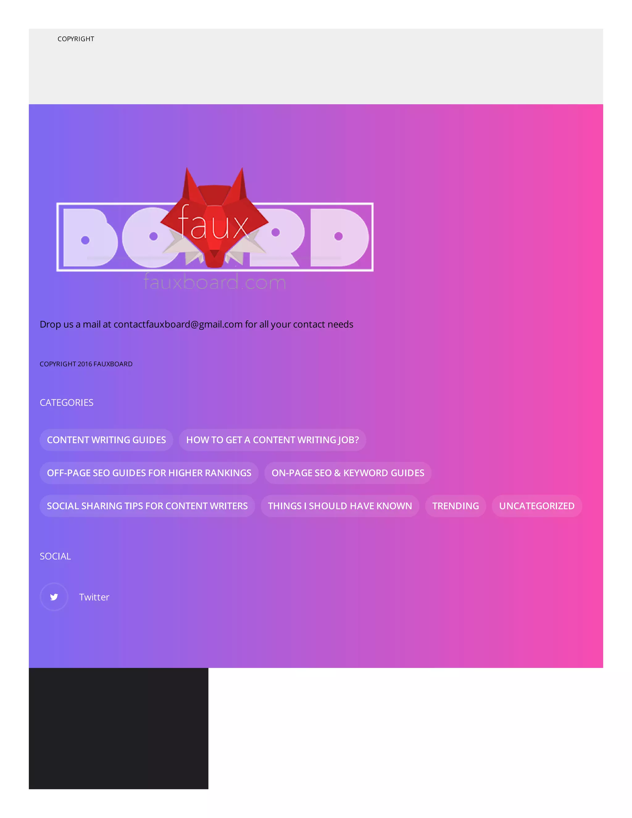 COPYRIGHT
Drop us a mail at contactfauxboard@gmail.com for all your contact needs
COPYRIGHT 2016 FAUXBOARD
CATEGORIES
CONTENT WRITING GUIDES HOW TO GET A CONTENT WRITING JOB?
OFF-PAGE SEO GUIDES FOR HIGHER RANKINGS ON-PAGE SEO & KEYWORD GUIDES
SOCIAL SHARING TIPS FOR CONTENT WRITERS THINGS I SHOULD HAVE KNOWN TRENDING UNCATEGORIZED
SOCIAL
 Twitter
 