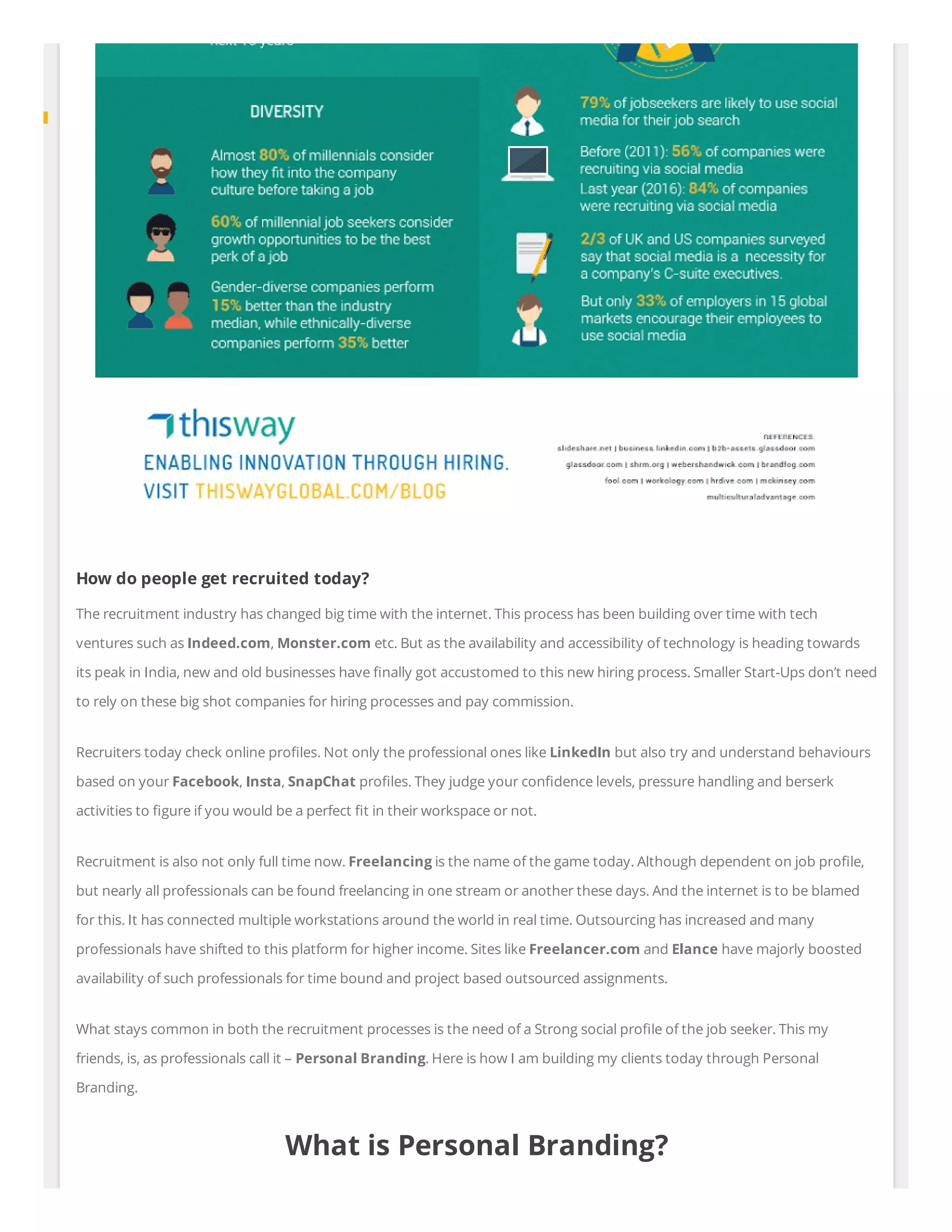 How do people get recruited today?
The recruitment industry has changed big time with the internet. This process has been building over time with tech
ventures such as Indeed.com, Monster.com etc. But as the availability and accessibility of technology is heading towards
its peak in India, new and old businesses have nally got accustomed to this new hiring process. Smaller Start-Ups don’t need
to rely on these big shot companies for hiring processes and pay commission.
Recruiters today check online pro les. Not only the professional ones like LinkedIn but also try and understand behaviours
based on your Facebook, Insta, SnapChat pro les. They judge your con dence levels, pressure handling and berserk
activities to gure if you would be a perfect t in their workspace or not.
Recruitment is also not only full time now. Freelancing is the name of the game today. Although dependent on job pro le,
but nearly all professionals can be found freelancing in one stream or another these days. And the internet is to be blamed
for this. It has connected multiple workstations around the world in real time. Outsourcing has increased and many
professionals have shifted to this platform for higher income. Sites like Freelancer.com and Elance have majorly boosted
availability of such professionals for time bound and project based outsourced assignments.
What stays common in both the recruitment processes is the need of a Strong social pro le of the job seeker. This my
friends, is, as professionals call it – Personal Branding. Here is how I am building my clients today through Personal
Branding.
What is Personal Branding?
 