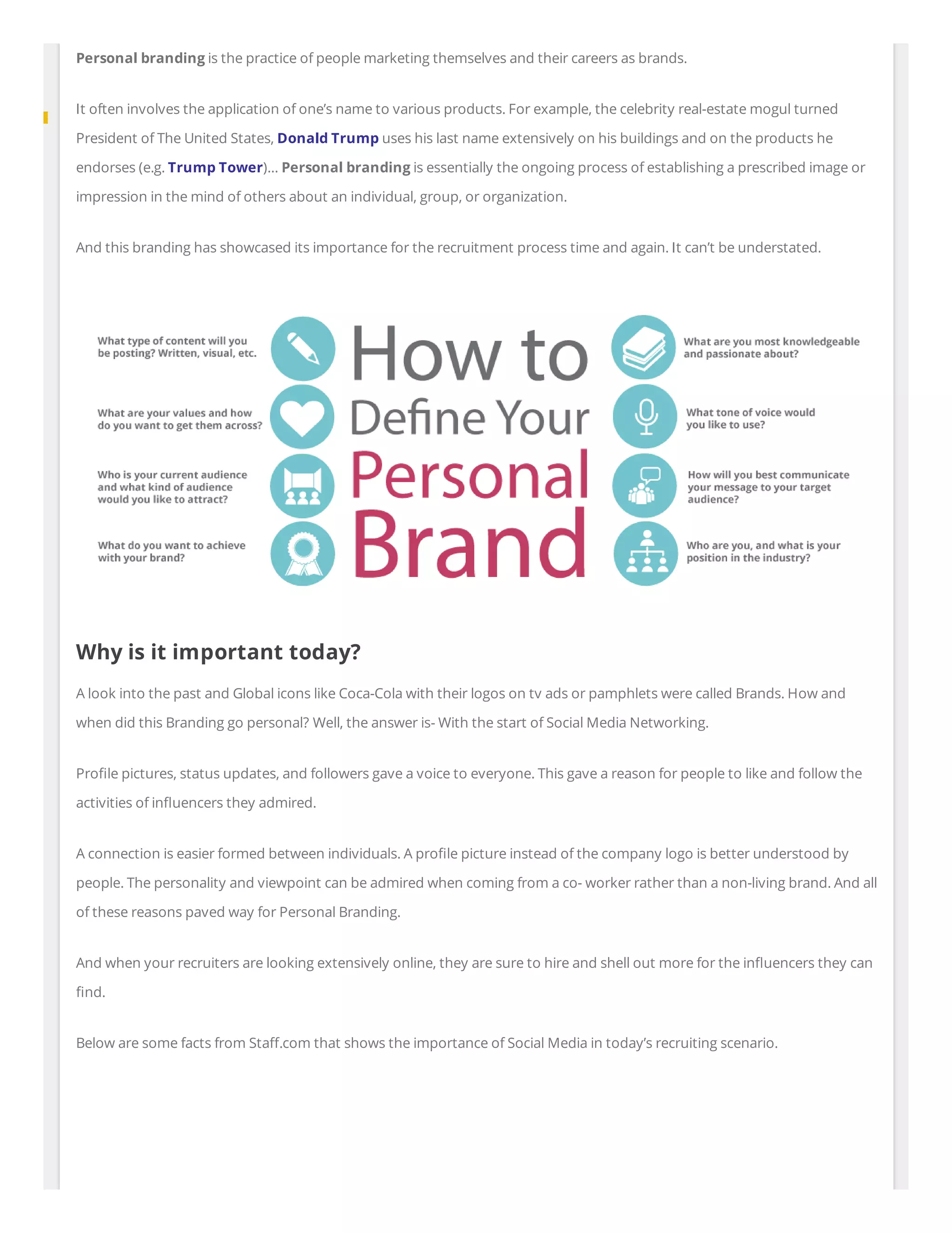 Personal branding is the practice of people marketing themselves and their careers as brands.
It often involves the application of one’s name to various products. For example, the celebrity real-estate mogul turned
President of The United States, Donald Trump uses his last name extensively on his buildings and on the products he
endorses (e.g. Trump Tower)… Personal branding is essentially the ongoing process of establishing a prescribed image or
impression in the mind of others about an individual, group, or organization.
And this branding has showcased its importance for the recruitment process time and again. It can’t be understated.
Why is it important today?
A look into the past and Global icons like Coca-Cola with their logos on tv ads or pamphlets were called Brands. How and
when did this Branding go personal? Well, the answer is- With the start of Social Media Networking.
Pro le pictures, status updates, and followers gave a voice to everyone. This gave a reason for people to like and follow the
activities of in uencers they admired.
A connection is easier formed between individuals. A pro le picture instead of the company logo is better understood by
people. The personality and viewpoint can be admired when coming from a co- worker rather than a non-living brand. And all
of these reasons paved way for Personal Branding.
And when your recruiters are looking extensively online, they are sure to hire and shell out more for the in uencers they can
nd.
Below are some facts from Sta .com that shows the importance of Social Media in today’s recruiting scenario.
 