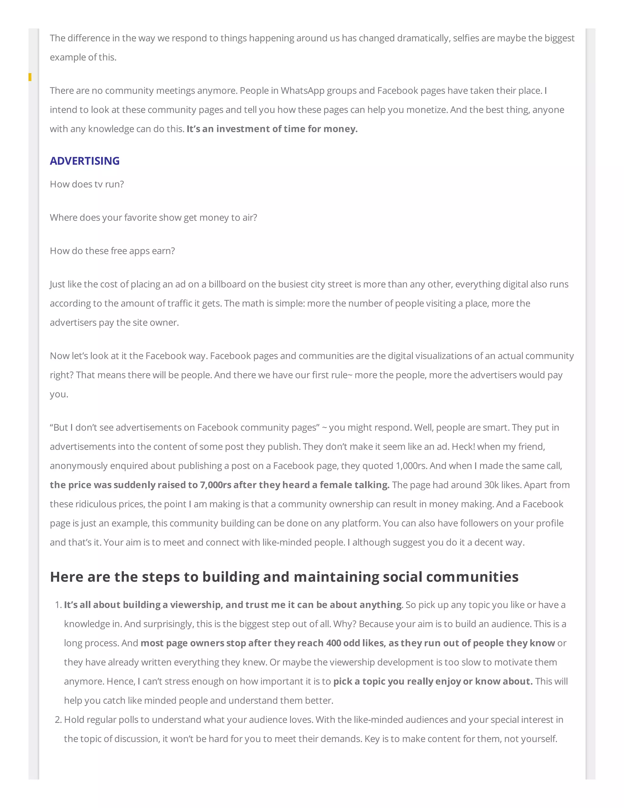 The di erence in the way we respond to things happening around us has changed dramatically, sel es are maybe the biggest
example of this.
There are no community meetings anymore. People in WhatsApp groups and Facebook pages have taken their place. I
intend to look at these community pages and tell you how these pages can help you monetize. And the best thing, anyone
with any knowledge can do this. It’s an investment of time for money.
ADVERTISING
How does tv run?
Where does your favorite show get money to air?
How do these free apps earn?
Just like the cost of placing an ad on a billboard on the busiest city street is more than any other, everything digital also runs
according to the amount of tra c it gets. The math is simple: more the number of people visiting a place, more the
advertisers pay the site owner.
Now let’s look at it the Facebook way. Facebook pages and communities are the digital visualizations of an actual community
right? That means there will be people. And there we have our rst rule~ more the people, more the advertisers would pay
you.
“But I don’t see advertisements on Facebook community pages” ~ you might respond. Well, people are smart. They put in
advertisements into the content of some post they publish. They don’t make it seem like an ad. Heck! when my friend,
anonymously enquired about publishing a post on a Facebook page, they quoted 1,000rs. And when I made the same call,
the price was suddenly raised to 7,000rs after they heard a female talking. The page had around 30k likes. Apart from
these ridiculous prices, the point I am making is that a community ownership can result in money making. And a Facebook
page is just an example, this community building can be done on any platform. You can also have followers on your pro le
and that’s it. Your aim is to meet and connect with like-minded people. I although suggest you do it a decent way.
Here are the steps to building and maintaining social communities
1. It’s all about building a viewership, and trust me it can be about anything. So pick up any topic you like or have a
knowledge in. And surprisingly, this is the biggest step out of all. Why? Because your aim is to build an audience. This is a
long process. And most page owners stop after they reach 400 odd likes, as they run out of people they know or
they have already written everything they knew. Or maybe the viewership development is too slow to motivate them
anymore. Hence, I can’t stress enough on how important it is to pick a topic you really enjoy or know about. This will
help you catch like minded people and understand them better.
2. Hold regular polls to understand what your audience loves. With the like-minded audiences and your special interest in
the topic of discussion, it won’t be hard for you to meet their demands. Key is to make content for them, not yourself.
 