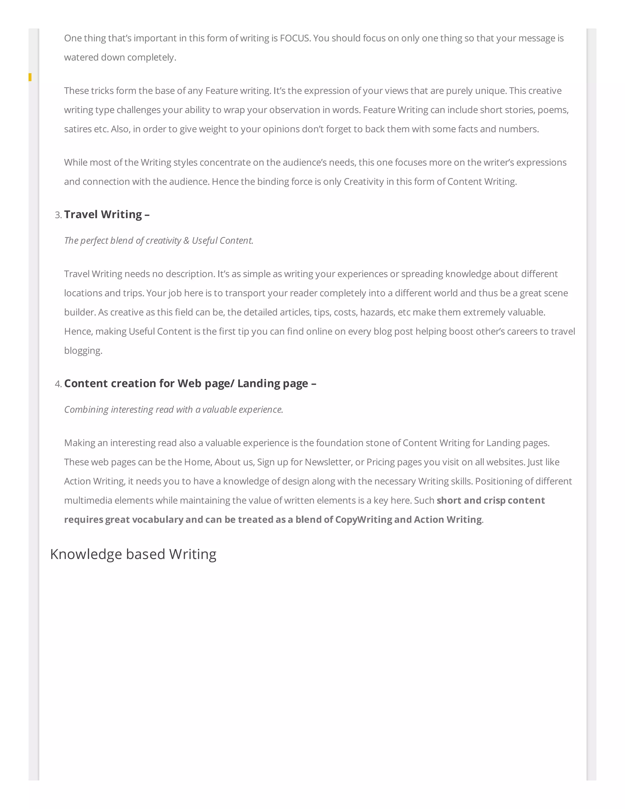 One thing that’s important in this form of writing is FOCUS. You should focus on only one thing so that your message is
watered down completely.
These tricks form the base of any Feature writing. It’s the expression of your views that are purely unique. This creative
writing type challenges your ability to wrap your observation in words. Feature Writing can include short stories, poems,
satires etc. Also, in order to give weight to your opinions don’t forget to back them with some facts and numbers.
While most of the Writing styles concentrate on the audience’s needs, this one focuses more on the writer’s expressions
and connection with the audience. Hence the binding force is only Creativity in this form of Content Writing.
3. Travel Writing –
The perfect blend of creativity & Useful Content.
Travel Writing needs no description. It’s as simple as writing your experiences or spreading knowledge about di erent
locations and trips. Your job here is to transport your reader completely into a di erent world and thus be a great scene
builder. As creative as this eld can be, the detailed articles, tips, costs, hazards, etc make them extremely valuable.
Hence, making Useful Content is the rst tip you can nd online on every blog post helping boost other’s careers to travel
blogging.
4. Content creation for Web page/ Landing page –
Combining interesting read with a valuable experience.
Making an interesting read also a valuable experience is the foundation stone of Content Writing for Landing pages.
These web pages can be the Home, About us, Sign up for Newsletter, or Pricing pages you visit on all websites. Just like
Action Writing, it needs you to have a knowledge of design along with the necessary Writing skills. Positioning of di erent
multimedia elements while maintaining the value of written elements is a key here. Such short and crisp content
requires great vocabulary and can be treated as a blend of CopyWriting and Action Writing.
Knowledge based Writing
 