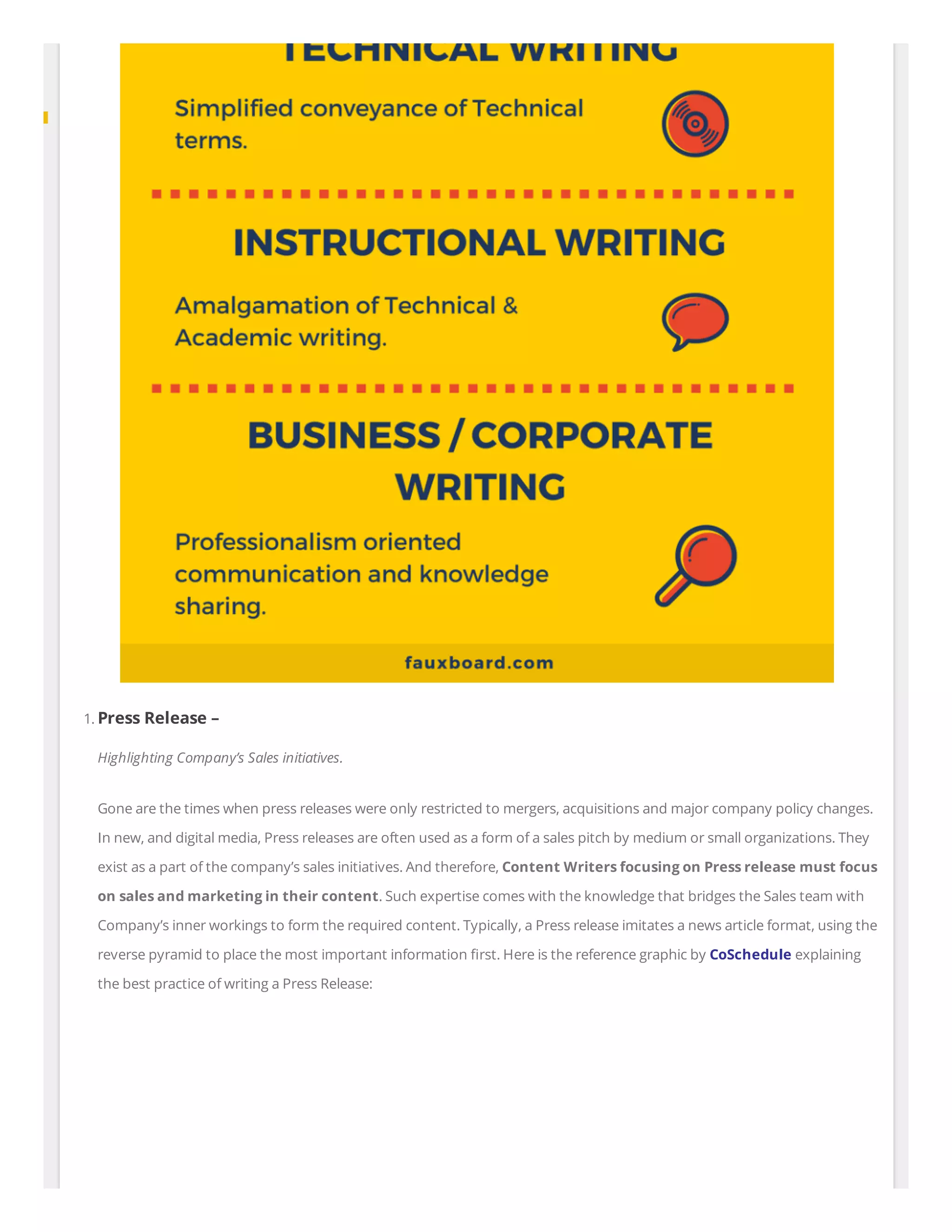 1. Press Release –
Highlighting Company’s Sales initiatives.
Gone are the times when press releases were only restricted to mergers, acquisitions and major company policy changes.
In new, and digital media, Press releases are often used as a form of a sales pitch by medium or small organizations. They
exist as a part of the company’s sales initiatives. And therefore, Content Writers focusing on Press release must focus
on sales and marketing in their content. Such expertise comes with the knowledge that bridges the Sales team with
Company’s inner workings to form the required content. Typically, a Press release imitates a news article format, using the
reverse pyramid to place the most important information rst. Here is the reference graphic by CoSchedule explaining
the best practice of writing a Press Release:
 