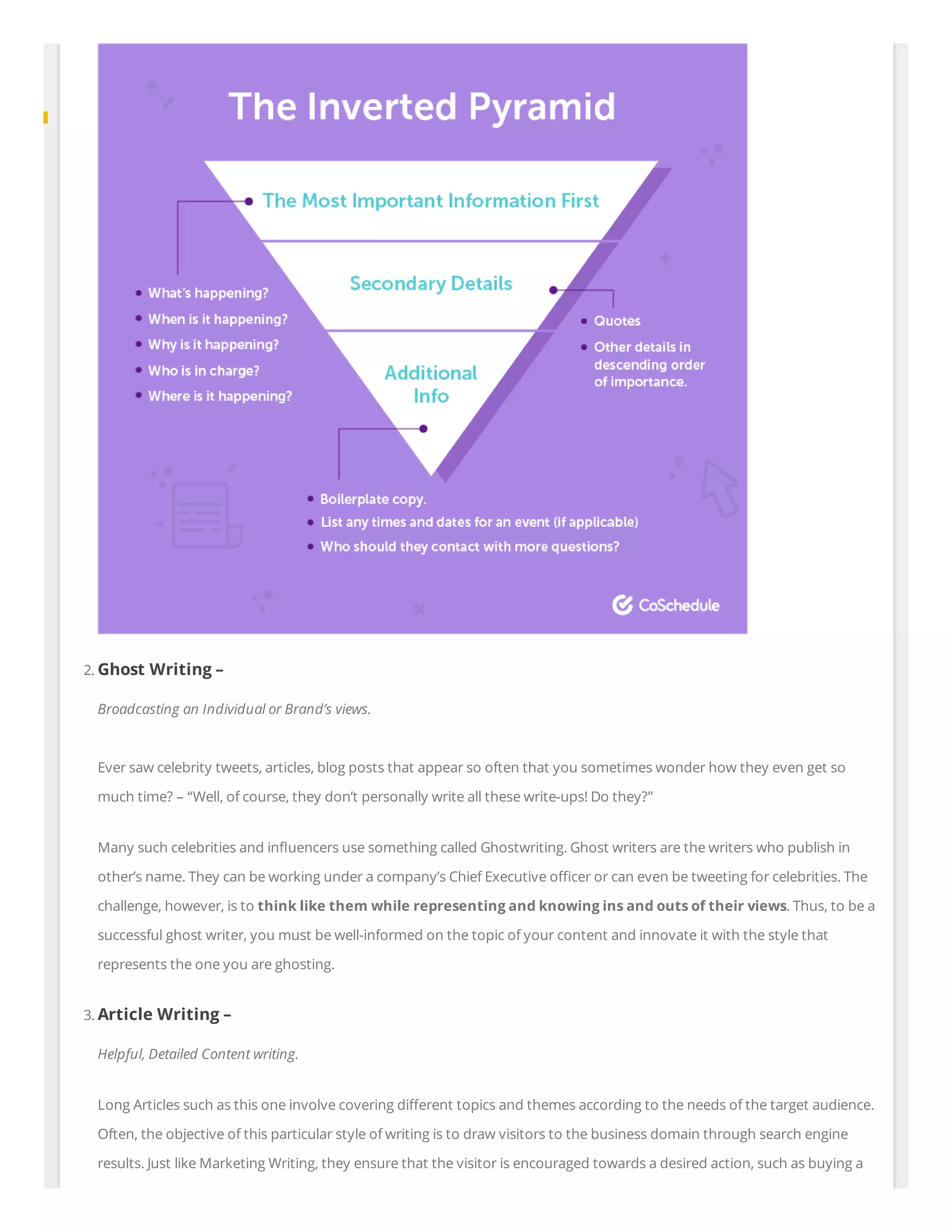 2. Ghost Writing –
Broadcasting an Individual or Brand’s views.
Ever saw celebrity tweets, articles, blog posts that appear so often that you sometimes wonder how they even get so
much time? – “Well, of course, they don’t personally write all these write-ups! Do they?”
Many such celebrities and in uencers use something called Ghostwriting. Ghost writers are the writers who publish in
other’s name. They can be working under a company’s Chief Executive o cer or can even be tweeting for celebrities. The
challenge, however, is to think like them while representing and knowing ins and outs of their views. Thus, to be a
successful ghost writer, you must be well-informed on the topic of your content and innovate it with the style that
represents the one you are ghosting.
3. Article Writing –
Helpful, Detailed Content writing.
Long Articles such as this one involve covering di erent topics and themes according to the needs of the target audience.
Often, the objective of this particular style of writing is to draw visitors to the business domain through search engine
results. Just like Marketing Writing, they ensure that the visitor is encouraged towards a desired action, such as buying a
 