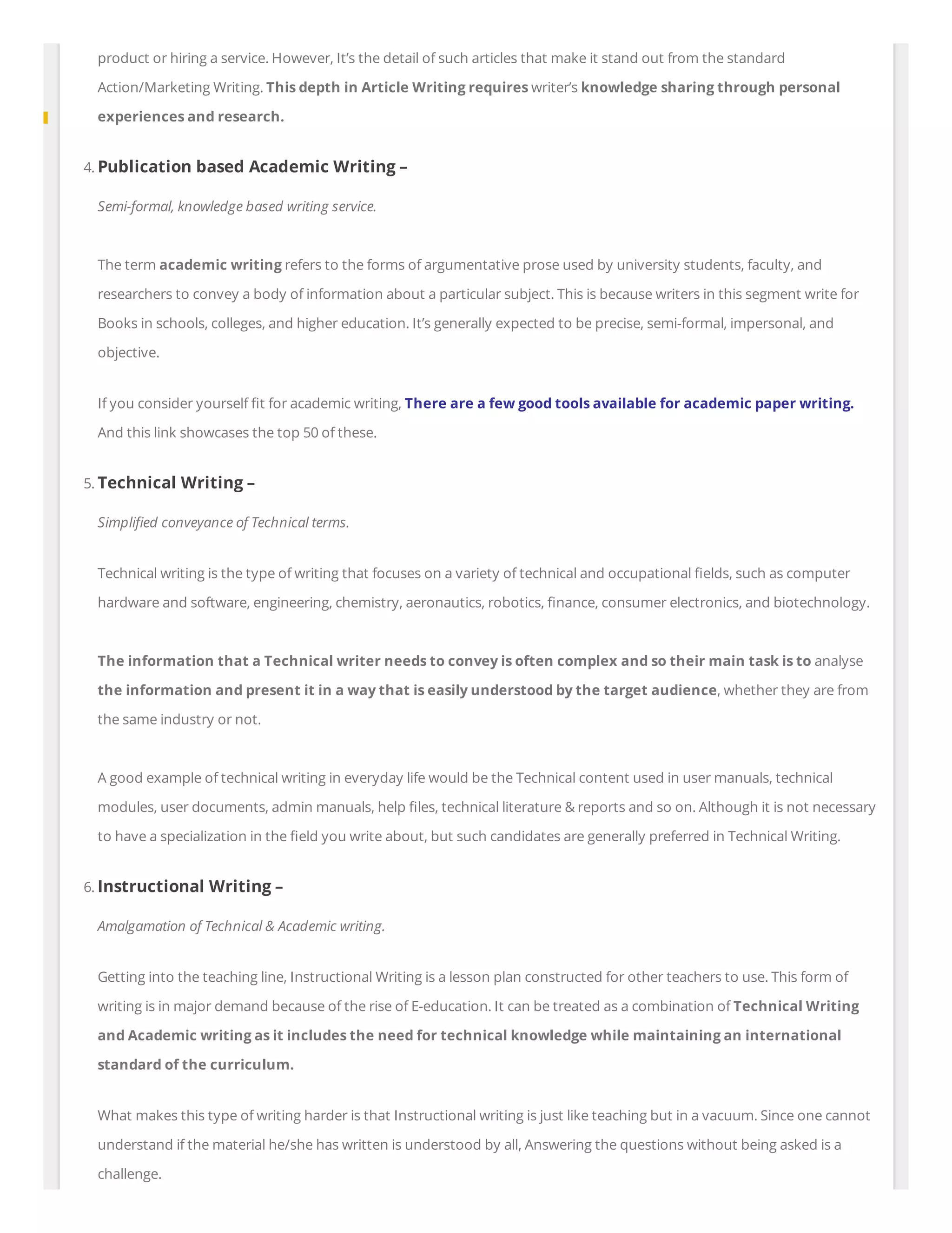 product or hiring a service. However, It’s the detail of such articles that make it stand out from the standard
Action/Marketing Writing. This depth in Article Writing requires writer’s knowledge sharing through personal
experiences and research.
4. Publication based Academic Writing –
Semi-formal, knowledge based writing service.
The term academic writing refers to the forms of argumentative prose used by university students, faculty, and
researchers to convey a body of information about a particular subject. This is because writers in this segment write for
Books in schools, colleges, and higher education. It’s generally expected to be precise, semi-formal, impersonal, and
objective.
If you consider yourself t for academic writing, There are a few good tools available for academic paper writing.
And this link showcases the top 50 of these.
5. Technical Writing –
Simpli ed conveyance of Technical terms.
Technical writing is the type of writing that focuses on a variety of technical and occupational elds, such as computer
hardware and software, engineering, chemistry, aeronautics, robotics, nance, consumer electronics, and biotechnology.
The information that a Technical writer needs to convey is often complex and so their main task is to analyse
the information and present it in a way that is easily understood by the target audience, whether they are from
the same industry or not.
A good example of technical writing in everyday life would be the Technical content used in user manuals, technical
modules, user documents, admin manuals, help les, technical literature & reports and so on. Although it is not necessary
to have a specialization in the eld you write about, but such candidates are generally preferred in Technical Writing.
6. Instructional Writing –
Amalgamation of Technical & Academic writing.
Getting into the teaching line, Instructional Writing is a lesson plan constructed for other teachers to use. This form of
writing is in major demand because of the rise of E-education. It can be treated as a combination of Technical Writing
and Academic writing as it includes the need for technical knowledge while maintaining an international
standard of the curriculum.
What makes this type of writing harder is that Instructional writing is just like teaching but in a vacuum. Since one cannot
understand if the material he/she has written is understood by all, Answering the questions without being asked is a
challenge.
 