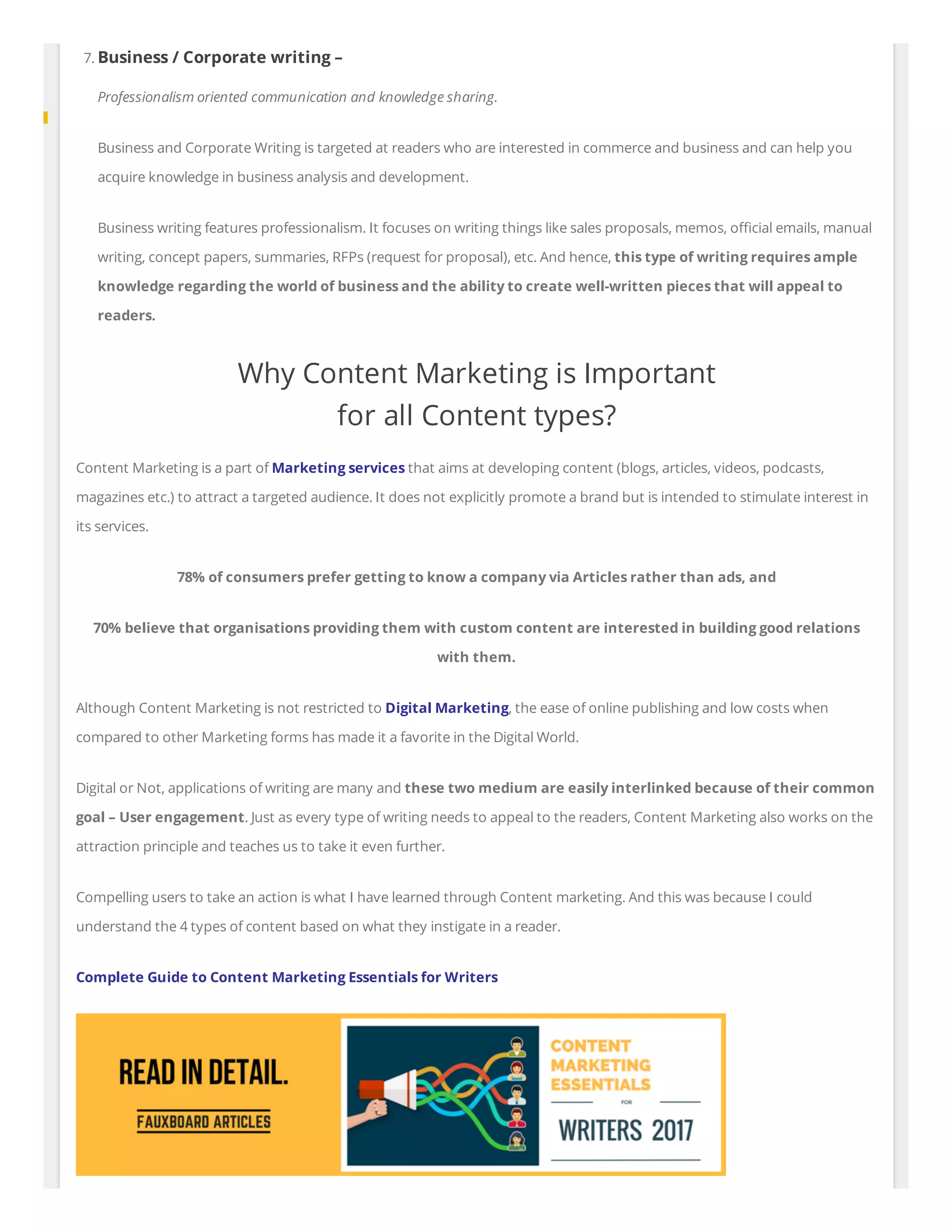7. Business / Corporate writing –
Professionalism oriented communication and knowledge sharing.
Business and Corporate Writing is targeted at readers who are interested in commerce and business and can help you
acquire knowledge in business analysis and development.
Business writing features professionalism. It focuses on writing things like sales proposals, memos, o cial emails, manual
writing, concept papers, summaries, RFPs (request for proposal), etc. And hence, this type of writing requires ample
knowledge regarding the world of business and the ability to create well-written pieces that will appeal to
readers.
Why Content Marketing is Important
for all Content types?
Content Marketing is a part of Marketing services that aims at developing content (blogs, articles, videos, podcasts,
magazines etc.) to attract a targeted audience. It does not explicitly promote a brand but is intended to stimulate interest in
its services.
78% of consumers prefer getting to know a company via Articles rather than ads, and
70% believe that organisations providing them with custom content are interested in building good relations
with them.
Although Content Marketing is not restricted to Digital Marketing, the ease of online publishing and low costs when
compared to other Marketing forms has made it a favorite in the Digital World.
Digital or Not, applications of writing are many and these two medium are easily interlinked because of their common
goal – User engagement. Just as every type of writing needs to appeal to the readers, Content Marketing also works on the
attraction principle and teaches us to take it even further.
Compelling users to take an action is what I have learned through Content marketing. And this was because I could
understand the 4 types of content based on what they instigate in a reader.
Complete Guide to Content Marketing Essentials for Writers
 