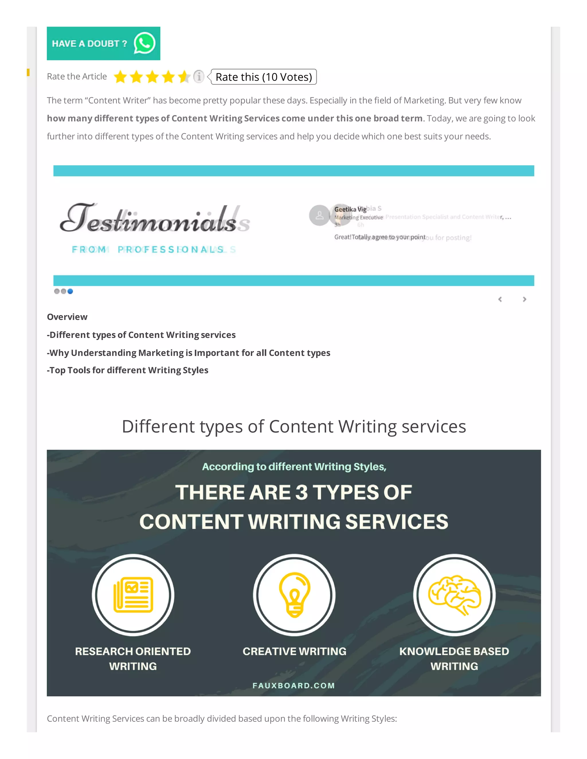 The term “Content Writer” has become pretty popular these days. Especially in the eld of Marketing. But very few know
how many di erent types of Content Writing Services come under this one broad term. Today, we are going to look
further into di erent types of the Content Writing services and help you decide which one best suits your needs.
Overview
-Di erent types of Content Writing services
-Why Understanding Marketing is Important for all Content types
-Top Tools for di erent Writing Styles
 
Di erent types of Content Writing services
Content Writing Services can be broadly divided based upon the following Writing Styles:
Rate the Article Rate this (10 Votes)
 