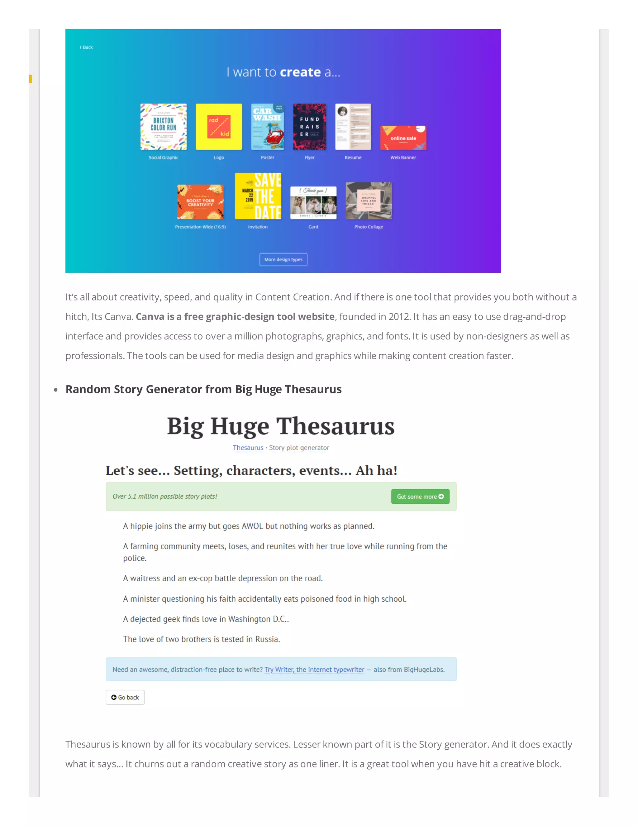 It’s all about creativity, speed, and quality in Content Creation. And if there is one tool that provides you both without a
hitch, Its Canva. Canva is a free graphic-design tool website, founded in 2012. It has an easy to use drag-and-drop
interface and provides access to over a million photographs, graphics, and fonts. It is used by non-designers as well as
professionals. The tools can be used for media design and graphics while making content creation faster.
Random Story Generator from Big Huge Thesaurus
Thesaurus is known by all for its vocabulary services. Lesser known part of it is the Story generator. And it does exactly
what it says… It churns out a random creative story as one liner. It is a great tool when you have hit a creative block.
 